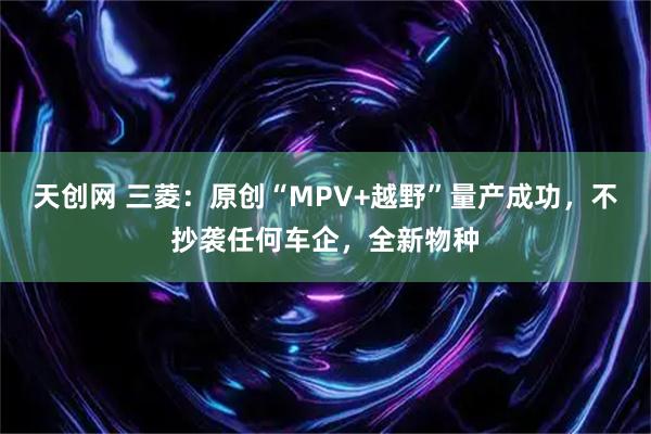 天创网 三菱：原创“MPV+越野”量产成功，不抄袭任何车企，全新物种