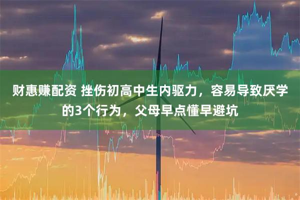财惠赚配资 挫伤初高中生内驱力，容易导致厌学的3个行为，父母早点懂早避坑