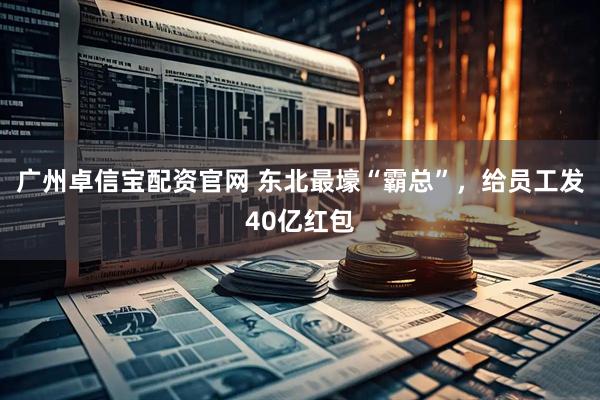 广州卓信宝配资官网 东北最壕“霸总”，给员工发40亿红包