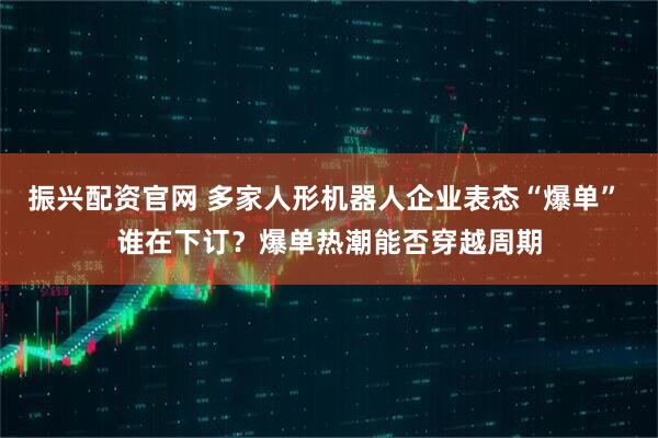 振兴配资官网 多家人形机器人企业表态“爆单” 谁在下订？爆单热潮能否穿越周期