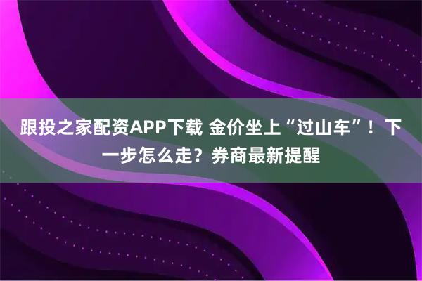 跟投之家配资APP下载 金价坐上“过山车”！下一步怎么走？券商最新提醒