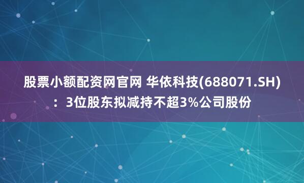 股票小额配资网官网 华依科技(688071.SH)：3位股东拟减持不超3%公司股份