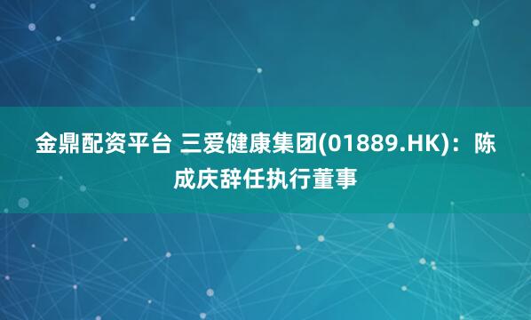 金鼎配资平台 三爱健康集团(01889.HK)：陈成庆辞任执行董事