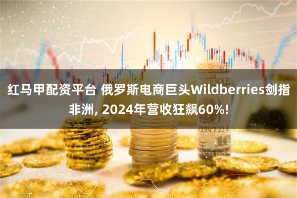 红马甲配资平台 俄罗斯电商巨头Wildberries剑指非洲, 2024年营收狂飙60%!