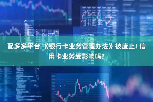 配多多平台 《银行卡业务管理办法》被废止! 信用卡业务受影响吗?