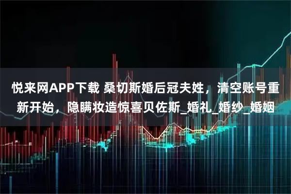 悦来网APP下载 桑切斯婚后冠夫姓，清空账号重新开始，隐瞒妆造惊喜贝佐斯_婚礼_婚纱_婚姻