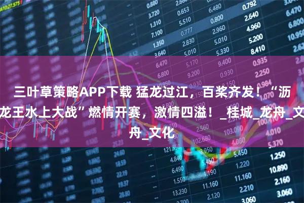 三叶草策略APP下载 猛龙过江，百桨齐发！“沥桂龙王水上大战”燃情开赛，激情四溢！_桂城_龙舟_文化