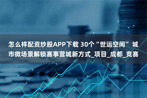 怎么样配资炒股APP下载 30个“世运空间” 城市微场景解锁赛事营城新方式_项目_成都_竞赛