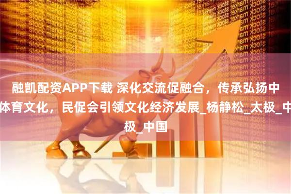 融凯配资APP下载 深化交流促融合，传承弘扬中华体育文化，民促会引领文化经济发展_杨静松_太极_中国