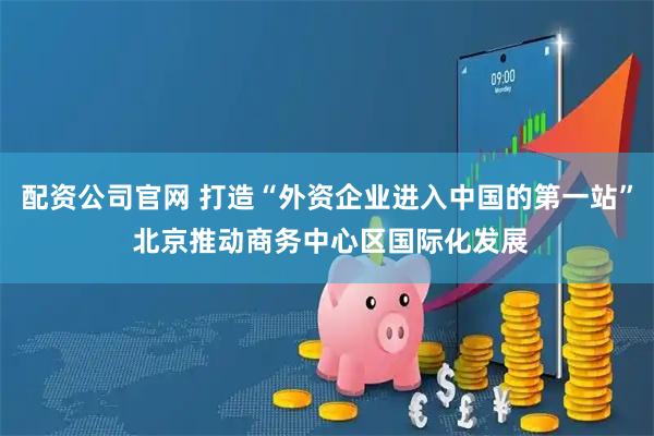 配资公司官网 打造“外资企业进入中国的第一站” 北京推动商务中心区国际化发展
