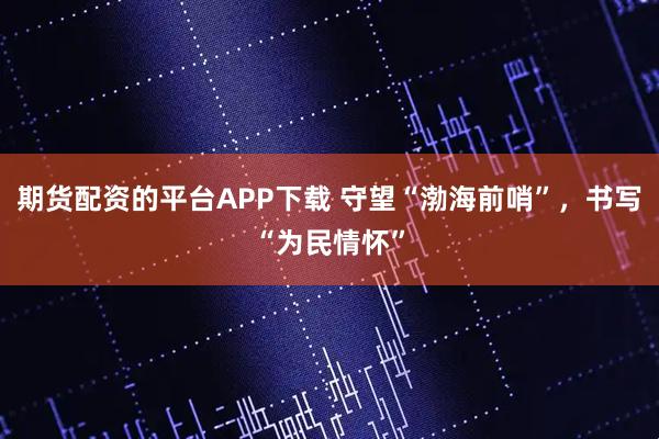 期货配资的平台APP下载 守望“渤海前哨”，书写“为民情怀”