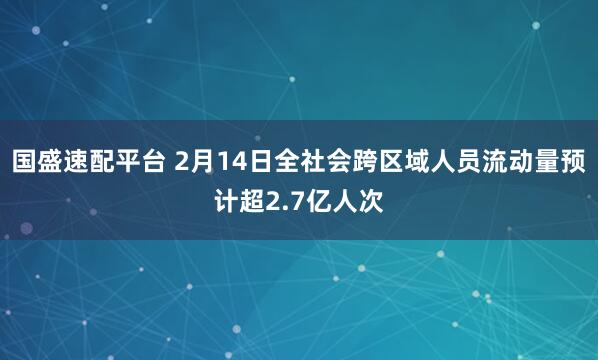 国盛速配平台 2月14日全社会跨区域人员流动量预计超2.7亿人次