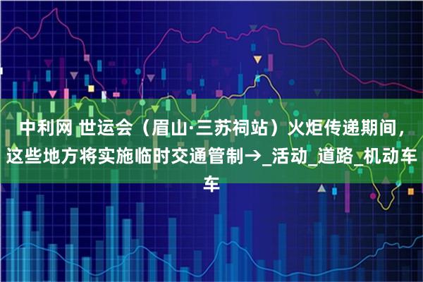 中利网 世运会（眉山·三苏祠站）火炬传递期间，这些地方将实施临时交通管制→_活动_道路_机动车