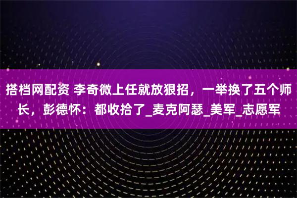 搭档网配资 李奇微上任就放狠招，一举换了五个师长，彭德怀：都收拾了_麦克阿瑟_美军_志愿军