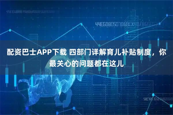 配资巴士APP下载 四部门详解育儿补贴制度，你最关心的问题都在这儿