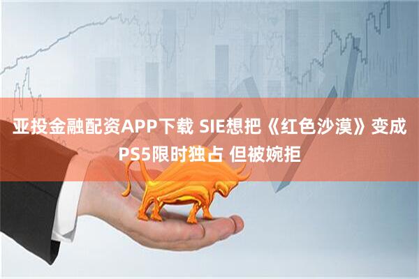 亚投金融配资APP下载 SIE想把《红色沙漠》变成PS5限时独占 但被婉拒