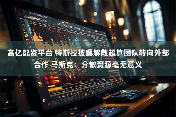 高亿配资平台 特斯拉被曝解散超算团队转向外部合作 马斯克:分散资源毫无意义