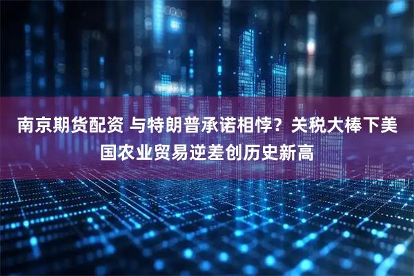 南京期货配资 与特朗普承诺相悖?关税大棒下美国农业贸易逆差创历史新高