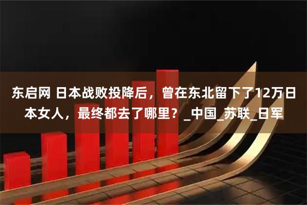 东启网 日本战败投降后，曾在东北留下了12万日本女人，最终都去了哪里？_中国_苏联_日军