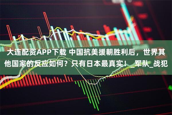 大连配资APP下载 中国抗美援朝胜利后,世界其他国家的反应如何?只有日本最真实!_军队_战犯