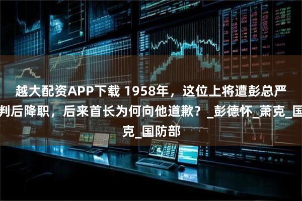 越大配资APP下载 1958年,这位上将遭彭总严厉批判后降职,后来首长为何向他道歉?_彭德怀_萧克_国防部