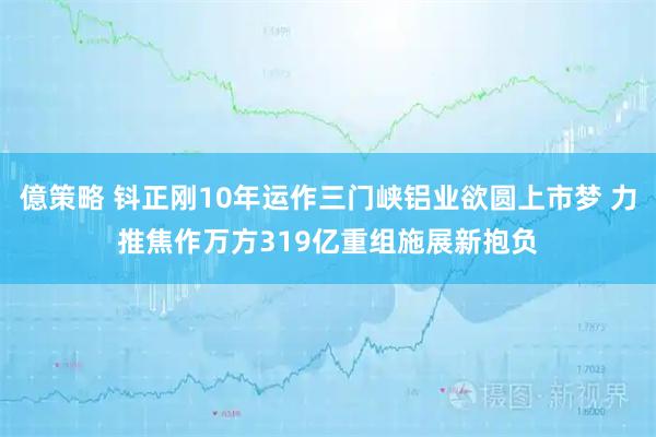 億策略 钭正刚10年运作三门峡铝业欲圆上市梦 力推焦作万方319亿重组施展新抱负