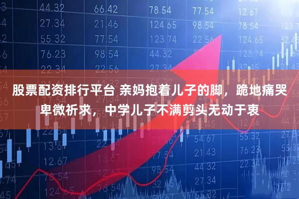 股票配资排行平台 亲妈抱着儿子的脚,跪地痛哭卑微祈求,中学儿子不满剪头无动于衷