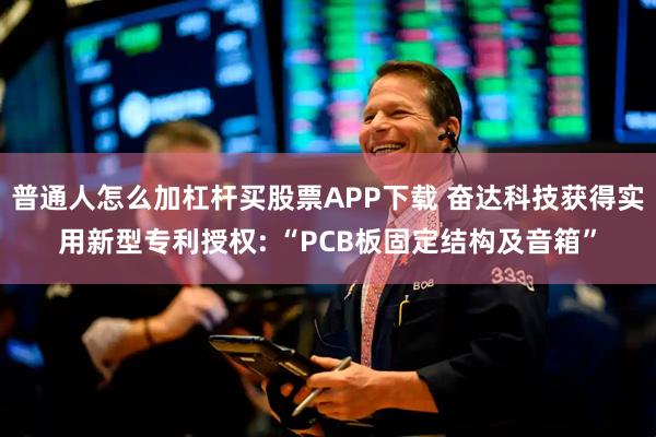 普通人怎么加杠杆买股票APP下载 奋达科技获得实用新型专利授权: “PCB板固定结构及音箱”