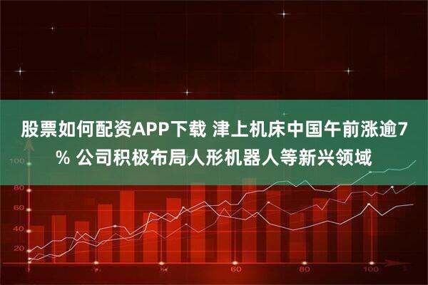股票如何配资APP下载 津上机床中国午前涨逾7% 公司积极布局人形机器人等新兴领域