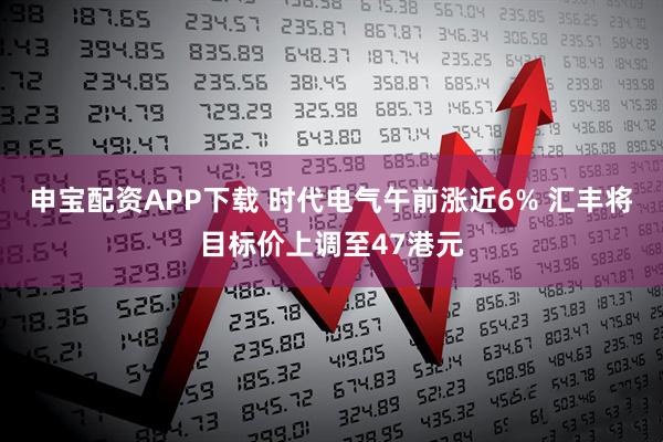 申宝配资APP下载 时代电气午前涨近6% 汇丰将目标价上调至47港元