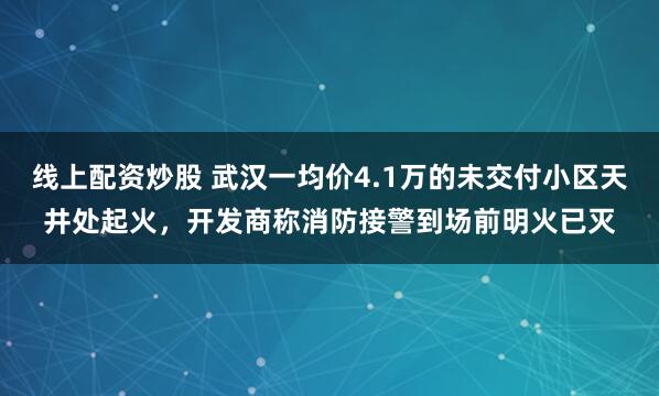 线上配资炒股 武汉一均价4.1万的未交付小区天井处起火，开发商称消防接警到场前明火已灭